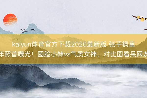 kaiyun体育官方下载2026最新版 张子枫童年照首曝光！圆脸小妹vs气质女神，对比图看呆网友