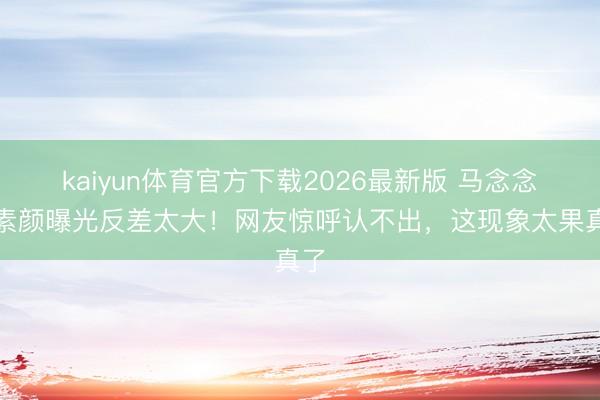 kaiyun体育官方下载2026最新版 马念念纯素颜曝光反差太大！网友惊呼认不出，这现象太果真了