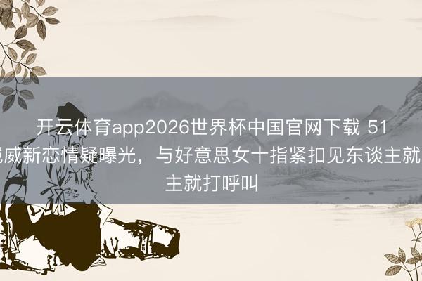 开云体育app2026世界杯中国官网下载 51岁刘恺威新恋情疑曝光，与好意思女十指紧扣见东谈主就打呼叫