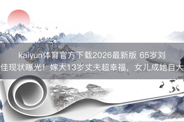 kaiyun体育官方下载2026最新版 65岁刘佳现状曝光!嫁大13岁丈夫超幸福,女儿成她自大