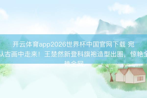 开云体育app2026世界杯中国官网下载 宛如从古画中走来！王楚然新登科旗袍造型出圈，惊艳全网