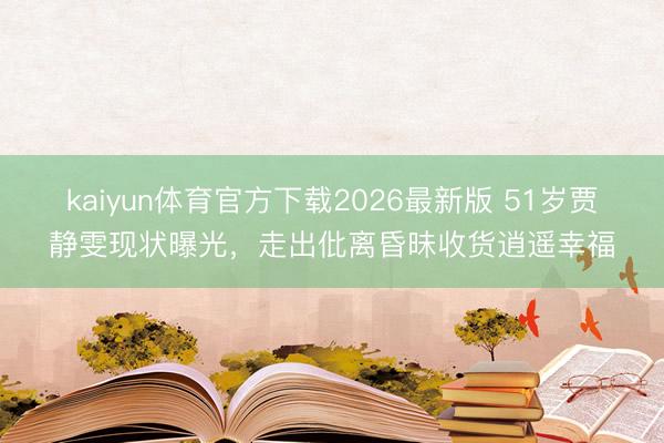 kaiyun体育官方下载2026最新版 51岁贾静雯现状曝光，走出仳离昏昧收货逍遥幸福