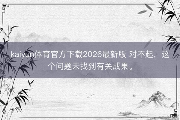 kaiyun体育官方下载2026最新版 对不起，这个问题未找到有关成果。