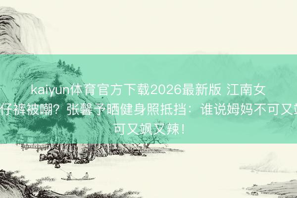 kaiyun体育官方下载2026最新版 江南女子穿牛仔裤被嘲？张馨予晒健身照抵挡：谁说姆妈不可又飒又辣！