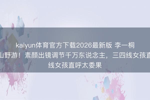 kaiyun体育官方下载2026最新版 李一桐凉帽白衫山野游！素颜出镜调节千万东说念主，三四线女孩直呼太委果