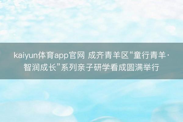 kaiyun体育app官网 成齐青羊区“童行青羊·智润成长”系列亲子研学看成圆满举行