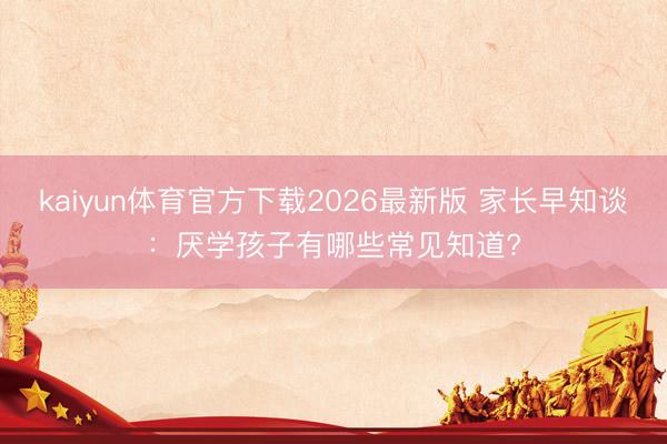 kaiyun体育官方下载2026最新版 家长早知谈：厌学孩子有哪些常见知道?