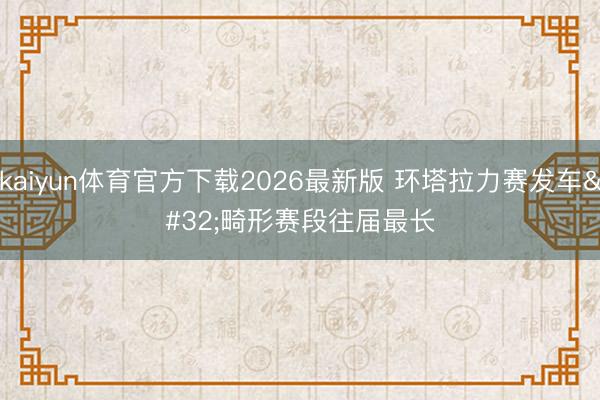 kaiyun体育官方下载2026最新版 环塔拉力赛发车 畸形赛段往届最长