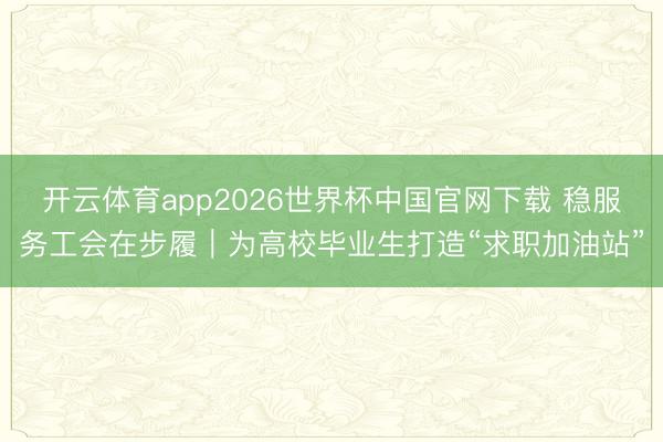 开云体育app2026世界杯中国官网下载 稳服务工会在步履｜为高校毕业生打造“求职加油站”