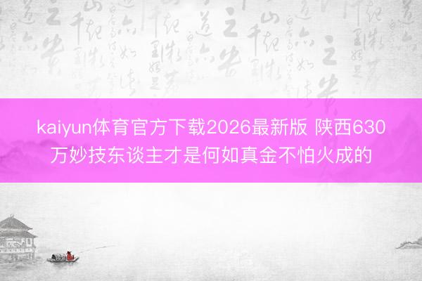 kaiyun体育官方下载2026最新版 陕西630万妙技东谈主才是何如真金不怕火成的
