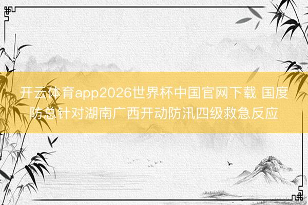 开云体育app2026世界杯中国官网下载 国度防总针对湖南广西开动防汛四级救急反应