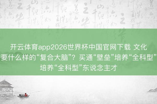 开云体育app2026世界杯中国官网下载 文化遗产保护需要什么样的“复合大脑”？买通“壁垒”培养“全科型”东说念主才