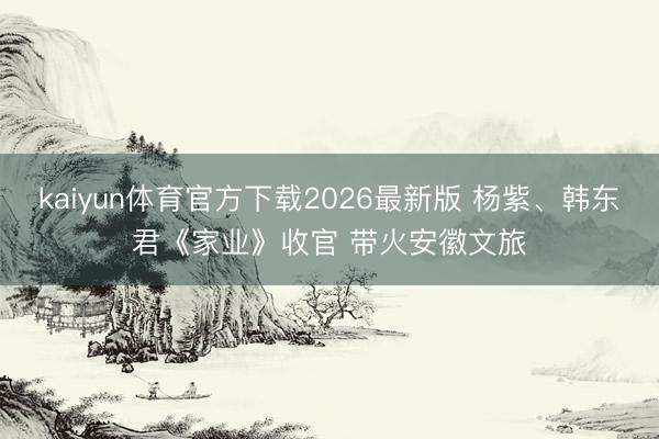 kaiyun体育官方下载2026最新版 杨紫、韩东君《家业》收官 带火安徽文旅