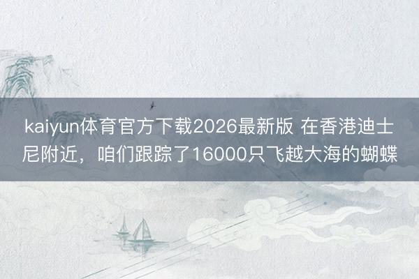 kaiyun体育官方下载2026最新版 在香港迪士尼附近，咱们跟踪了16000只飞越大海的蝴蝶