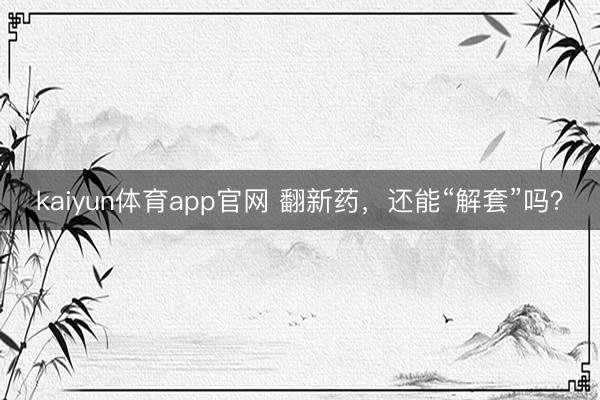 kaiyun体育app官网 翻新药，还能“解套”吗？