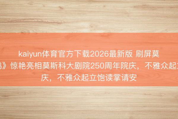 kaiyun体育官方下载2026最新版 刷屏莫斯科!《天鹅》惊艳亮相莫斯科大剧院250周年院庆,不雅众起立饱读掌请安