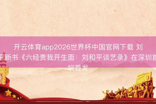 开云体育app2026世界杯中国官网下载 刘和平新书《六经责我开生面：刘和平谈艺录》在深圳首发
