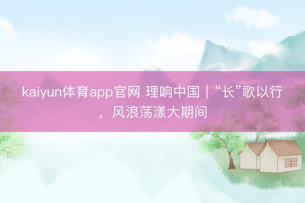 kaiyun体育app官网 理响中国|“长”歌以行,风浪荡漾大期间
