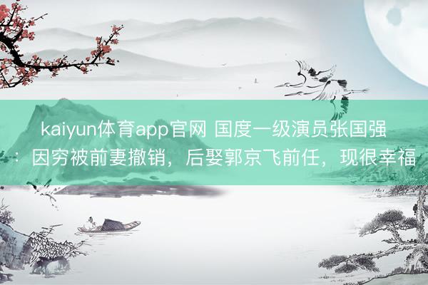 kaiyun体育app官网 国度一级演员张国强:因穷被前妻撤销,后娶郭京飞前任,现很幸福
