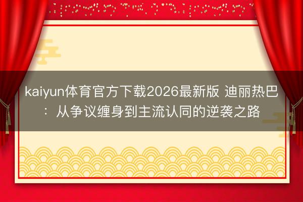 kaiyun体育官方下载2026最新版 迪丽热巴：从争议缠身到主流认同的逆袭之路