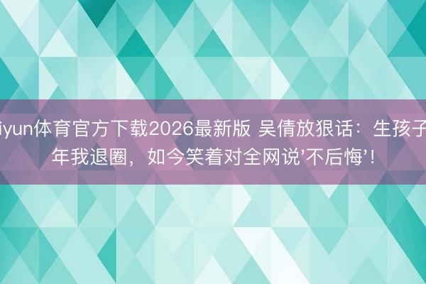 kaiyun体育官方下载2026最新版 吴倩放狠话：生孩子那年我退圈，如今笑着对全网说'不后悔'！