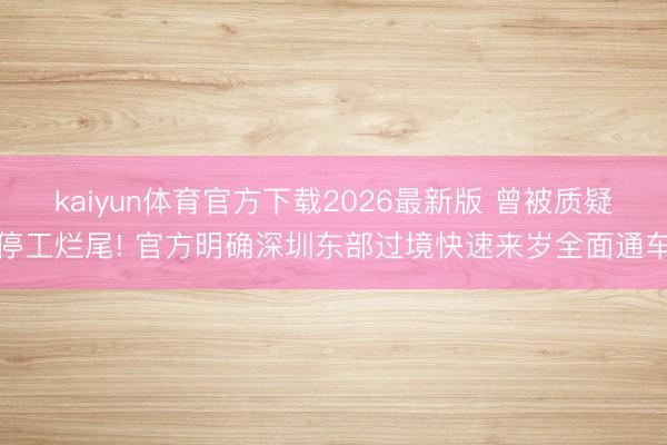 kaiyun体育官方下载2026最新版 曾被质疑停工烂尾! 官方明确深圳东部过境快速来岁全面通车
