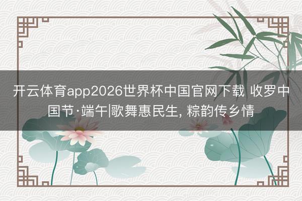 开云体育app2026世界杯中国官网下载 收罗中国节·端午|歌舞惠民生, 粽韵传乡情